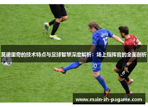 莫德里奇的技术特点与足球智慧深度解析:场上指挥官的全面剖析 莫德里奇的技术特点与足球智慧深度解析:场上指挥官的全面剖析