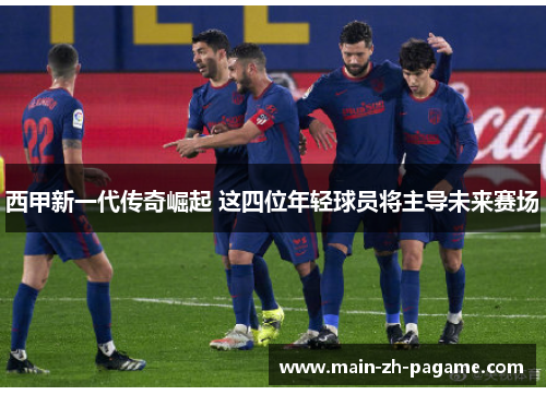 西甲新一代传奇崛起 这四位年轻球员将主导未来赛场