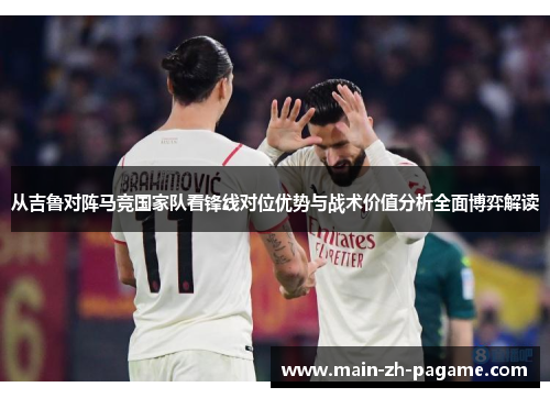 从吉鲁对阵马竞国家队看锋线对位优势与战术价值分析全面博弈解读 从吉鲁对阵马竞国家队看锋线对位优势与战术价值分析全面博弈解读