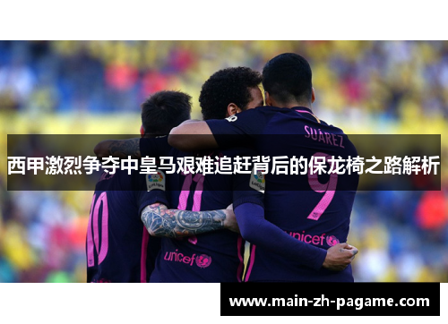 西甲激烈争夺中皇马艰难追赶背后的保龙椅之路解析