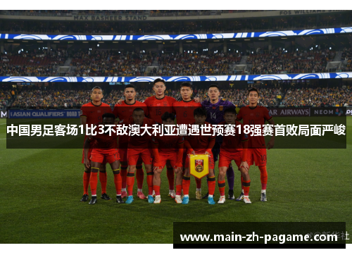 中国男足客场1比3不敌澳大利亚遭遇世预赛18强赛首败局面严峻