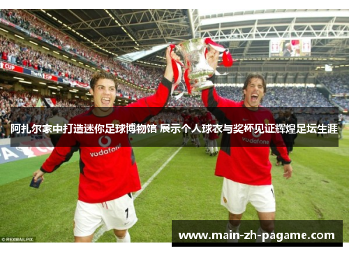 阿扎尔家中打造迷你足球博物馆 展示个人球衣与奖杯见证辉煌足坛生涯
